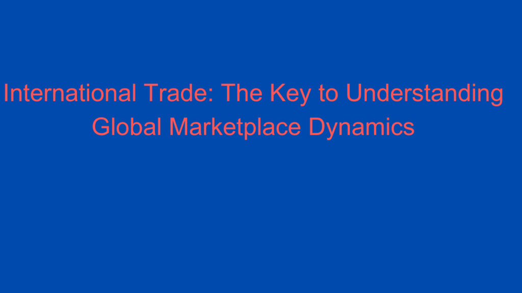 International Trade: The Key to Understanding Global Marketplace Dynamics