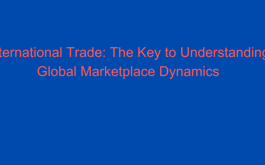 International Trade: The Key to Understanding Global Marketplace Dynamics